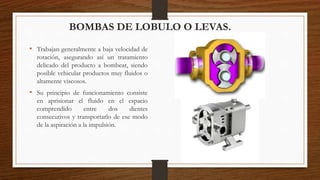 BOMBAS DE LOBULO O LEVAS.
• Trabajan generalmente a baja velocidad de
rotación, asegurando así un tratamiento
delicado del producto a bombear, siendo
posible vehicular productos muy fluidos o
altamente viscosos.
• Su principio de funcionamiento consiste
en aprisionar el fluido en el espacio
comprendido entre dos dientes
consecutivos y transportarlo de ese modo
de la aspiración a la impulsión.
 