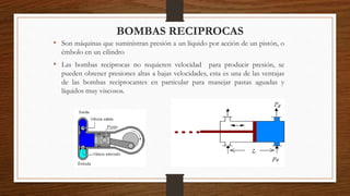 BOMBAS RECIPROCAS
• Son máquinas que suministran presión a un líquido por acción de un pistón, o
émbolo en un cilindro
• Las bombas reciprocas no requieren velocidad para producir presión, se
pueden obtener presiones altas a bajas velocidades, esta es una de las ventajas
de las bombas reciprocantes en particular para manejar pastas aguadas y
líquidos muy viscosos.
 