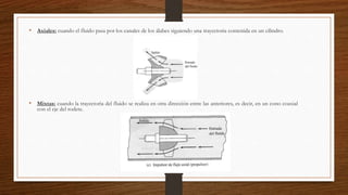 • Axiales: cuando el fluido pasa por los canales de los álabes siguiendo una trayectoria contenida en un cilindro.
• Mixtas: cuando la trayectoria del fluido se realiza en otra dirección entre las anteriores, es decir, en un cono coaxial
con el eje del rodete.
 