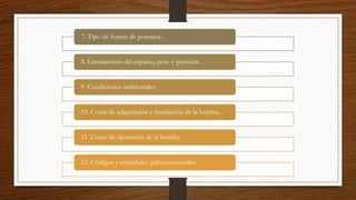 7. Tipo de fuente de potencia .
8. Limitaciones del espacio, peso y posición .
9. Condiciones ambientales.
10. Costo de adquisición e instalación de la bomba.
11. Costo de operación de la bomba.
12. Códigos y estándares gubernamentales.
 
