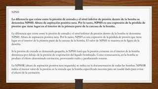 NPSH
La diferencia que existe entre la presión de entrada y el nivel inferior de presión dentro de la bomba se
denomina NPSH: Altura de aspiración positiva neta. Por lo tanto, NPSH es una expresión de la pérdida de
presión que tiene lugar en el interior de la primera parte de la carcasa de la bomba.
La diferencia que existe entre la presión de entrada y el nivel inferior de presión dentro de la bomba se denomina
NPSH: Altura de aspiración positiva neta. Por lo tanto, NPSH es una expresión de la pérdida de presión que tiene
lugar en el interior de la primera parte de la carcasa de la bomba. El valor de NPSH se muestra en la figura de la
derecha.
Si la presión de entrada es demasiado pequeña, la NPSH hará que la presión existente en el interior de la bomba
disminuya por debajo de la presión de evaporación del líquido bombeado. Como consecuencia, en la bomba se
produce el efecto denominado cavitación, provocando ruido y produciendo roturas.
La NPSHR (altura de aspiración positiva neta requerida) se indica en la documentación de todas las bombas. NPSHR
indica el menor valor de la presión en la entrada que la bomba especificada necesita para un caudal dado para evitar
el efecto de la cavitación.
 