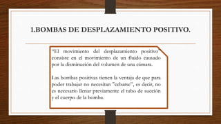 1.BOMBAS DE DESPLAZAMIENTO POSITIVO.
“El movimiento del desplazamiento positivo”
consiste en el movimiento de un fluido causado
por la disminución del volumen de una cámara.
Las bombas positivas tienen la ventaja de que para
poder trabajar no necesitan "cebarse”, es decir, no
es necesario llenar previamente el tubo de succión
y el cuerpo de la bomba.
 