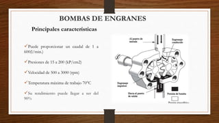 BOMBAS DE ENGRANES
Principales características
Puede proporcionar un caudal de 1 a
600(l/min.)
Presiones de 15 a 200 (kP/cm2)
Velocidad de 500 a 3000 (rpm)
Temperatura máxima de trabajo 70°C
Su rendimiento puede llegar a ser del
90%
 