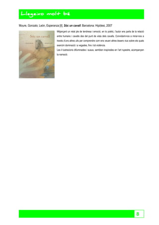 8 
Llegeixo molt bé 
Moure, Gonzalo; León, Esperanza [il]. Sóc un cavall. Barcelona: Hipòtesi, 2007 
Mitjançant un relat ple de tendresa i emoció, en to poètic, l’autor ens parla de la relació 
entre humans i cavalls des del punt de vista dels cavalls. Convidant-nos a mirar-nos a 
través d’uns altres ulls per comprendre com ens veuen altres éssers vius sobre els quals 
exercim dominació i a vegades, fins i tot violència. 
Les il·lustracions difuminades i suaus, semblen inspirades en l’art rupestre, acompanyen 
la narració. 
 