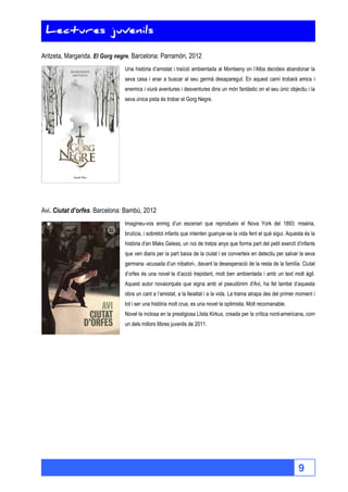 9 
Lectures juvenils 
Lectures juvenils 
Aritzeta, Margarida. El Gorg negre. Barcelona: Parramón, 2012 
Una història d’amistat i traïció ambientada al Montseny on l’Alba decideix abandonar la 
seva casa i anar a buscar al seu germà desaparegut. En aquest camí trobarà amics i 
enemics i viurà aventures i desventures dins un món fantàstic on el seu únic objectiu i la 
seva única pista és trobar el Gorg Negre. 
Avi. Ciutat d’orfes. Barcelona: Bambú, 2012 
Imagineu-vos enmig d’un escenari que reprodueix el Nova York del 1893: misèria, 
brutícia, i sobretot infants que intenten guanyar-se la vida fent el què sigui. Aquesta és la 
història d’en Maks Geless, un noi de tretze anys que forma part del petit exercit d’infants 
que ven diaris per la part baixa de la ciutat i es converteix en detectiu per salvar la seva 
germana -acusada d’un robatori-, davant la desesperació de la resta de la família. Ciutat 
d’orfes és una novel·la d’acció trepidant, molt ben ambientada i amb un text molt àgil. 
Aquest autor novaiorquès que signa amb el pseudònim d'Avi, ha fet també d’aquesta 
obra un cant a l’amistat, a la lleialtat i a la vida. La trama atrapa des del primer moment i 
tot i ser una història molt crua, es una novel·la optimista. Molt recomanable. 
Novel·la inclosa en la prestigiosa Llista Kirkus, creada per la crítica nord-americana, com 
un dels millors llibres juvenils de 2011. 
 