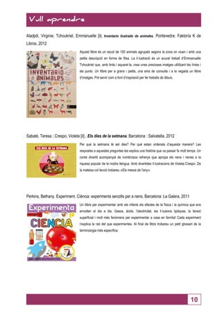 Vull aprendre 
Vull aprendre 
Aladjidi, Virginie; Tchoukriel, Emmanuelle [il]. Inventario ilustrado de animales. Pontevedra: Faktoría K de 
Libros, 2012 
Aquest llibre és un recull de 100 animals agrupats segons la zona on viuen i amb una 
petita descripció en forma de fitxa. La il·lustració és un acurat treball d’Emmanuelle 
Tchoukriel que, amb tinta i aquarel·la, crea unes precioses imatges utilitzant les línies i 
els punts. Un llibre per a grans i petits, una eina de consulta i a la vegada un llibre 
d’imatges. Pot servir com a font d’inspiració per fer treballs de dibuix. 
10 
Sabaté, Teresa ; Crespo, Violeta [il] . Els dies de la setmana. Barcelona : Salvatella, 2012 
Per què la setmana té set dies? Per què estan ordenats d’aquesta manera? Les 
respostes a aquestes preguntes les explica una història que va passar fa molt temps. Un 
conte divertit acompanyat de nombrosos refranys que apropa els nens i nenes a la 
riquesa popular de la nostra llengua. Amb divertides il·lustracions de Violeta Crespo. De 
la mateixa col·lecció trobareu «Els mesos de l'any». 
Perkins, Bethany. Experiment. Ciència: experiments senzills per a nens. Barcelona: La Galera, 2011 
Un llibre per experimentar amb els infants els efectes de la física i la química que ens 
envolten el dia a dia. Gasos, àcids, l’electricitat, les il·lusions òptiques, la tensió 
superficial i molt més fenòmens per experimentar a casa en família! Cada experiment 
t’explica la raó del que experimentes. Al final de llibre trobareu un petit glossari de la 
terminologia més específica. 
 