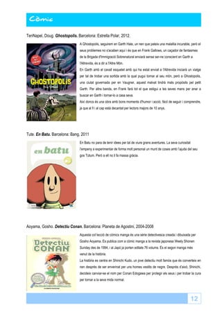 12 
Còmic 
Còmic 
TenNapel, Doug. Ghostopolis. Barcelona: Estrella Polar, 2012. 
A Ghostopolis, seguirem en Garth Hale, un nen que pateix una malaltia incurable, però el 
seus problemes no s'acaben aquí i és que en Frank Gallows, un caçador de fantasmes 
de la Brigada d'Immigració Sobrenatural enviarà sense ser-ne conscient en Garth a 
l'Altrevida, és a dir a l'Altre Món. 
En Garth amb el cavall esquelet amb qui ha estat enviat a l'Altrevida iniciarà un viatge 
per tal de trobar una sortida amb la qual pugui tornar al seu món, però a Ghostopolis, 
una ciutat governada per en Vaugner, aquest malvat tindrà mals propòsits pel petit 
Garth. Per altra banda, en Frank farà tot el que estigui a les seves mans per anar a 
buscar en Garth i tornar-lo a casa seva. 
Així doncs és una obra amb bons moments d'humor i acció, fàcil de seguir i comprendre, 
ja que al fi i al cap està decantat per lectors majors de 10 anys. 
Tute. En Batu. Barcelona: Bang, 2011 
En Batu no para de tenir idees per tal de viure grans aventures. La seva curiositat 
l’empeny a experimentar de forma molt personal un munt de coses amb l’ajuda del seu 
gos Tútum. Però a ell no li fa massa gràcia. 
Aoyama, Gosho. Detectiu Conan. Barcelona: Planeta de Agostini, 2004-2008 
Aquesta col·lecció de còmics manga és una sèrie detectivesca creada i dibuixada per 
Gosho Aoyama. Es publica com a còmic manga a la revista japonesa Weely Shonen 
Sunday des de 1994, i al Japó ja porten editats 76 volums. És el segon manga més 
venut de la història. 
La història es centra en Shinichi Kudo, un jove detectiu molt famós que és converteix en 
nen després de ser enverinat per uns homes vestits de negre. Després d’això, Shinichi, 
decideix canviar-se el nom per Conan Edogawa per protegir els seus i per trobar la cura 
per tornar a la seva mida normal. 
 