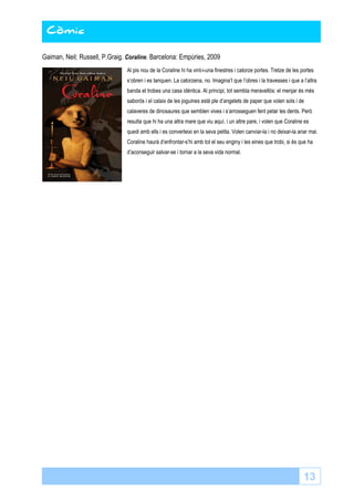 13 
Còmic 
Gaiman, Neil; Russell, P.Graig. Coraline. Barcelona: Empúries, 2009 
Al pis nou de la Coraline hi ha vint-i-una finestres i catorze portes. Tretze de les portes 
s’obren i es tanquen. La catorzena, no. Imagina’t que l’obres i la travesses i que a l’altra 
banda et trobes una casa idèntica. Al principi, tot sembla meravellós: el menjar és més 
saborós i el calaix de les joguines està ple d’angelets de paper que volen sols i de 
calaveres de dinosaures que semblen vives i s’arrosseguen fent petar les dents. Però 
resulta que hi ha una altra mare que viu aquí, i un altre pare, i volen que Coraline es 
quedi amb ells i es converteixi en la seva petita. Volen canviar-la i no deixar-la anar mai. 
Coraline haurà d’enfrontar-s’hi amb tot el seu enginy i les eines que trobi, si és que ha 
d’aconseguir salvar-se i tornar a la seva vida normal. 
 