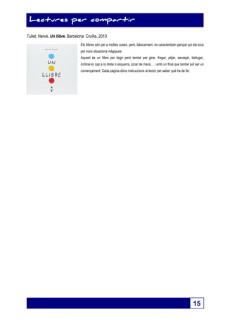 15 
Lectures per compartir 
Tullet, Hervé. Un llibre. Barcelona: Cruïlla, 2010 
Els llibres són per a moltes coses, però, bàsicament, es caracteritzen perquè qui els toca 
pot viure situacions màgiques. 
Aquest és un llibre per llegir però també per girar, fregar, pitjar, sacsejar, bellugar, 
inclinar-lo cap a la dreta o esquerra, picar de mans… i amb un final que també pot ser un 
començament. Cada pàgina dóna instruccions al lector per saber què ha de fer. 
