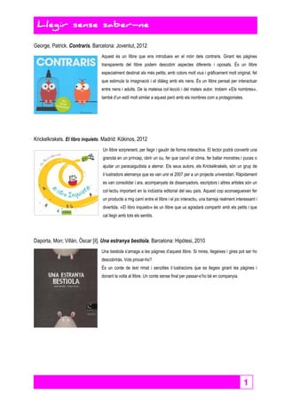 1 
Llegir sense saber-ne 
Llegir sense saber-ne 
George, Patrick. Contraris. Barcelona: Joventut, 2012 
Aquest és un llibre que ens introdueix en el món dels contraris. Girant les pàgines 
transparents del llibre podem descobrir aspectes diferents i oposats. És un llibre 
especialment destinat als més petits; amb colors molt vius i gràficament molt original, fet 
que estimula la imaginació i el diàleg amb els nens. És un llibre pensat per interactuar 
entre nens i adults. De la mateixa col·lecció i del mateix autor, trobem «Els nombres», 
també d’un estil molt similar a aquest però amb els nombres com a protagonistes. 
Krickelkrakels. El libro inquieto. Madrid: Kókinos, 2012 
Un llibre sorprenent, per llegir i gaudir de forma interactiva. El lector podrà convertir una 
granota en un príncep, obrir un ou, fer que canviï el clima, fer ballar monstres i puces o 
ajudar un paracaigudista a aterrar. Els seus autors, els Krickelkrakels, són un grup de 
il·lustradors alemanys que es van unir el 2007 per a un projecte universitari. Ràpidament 
es van consolidar i ara, acompanyats de dissenyadors, escriptors i altres artistes són un 
col·lectiu important en la indústria editorial del seu país. Aquest cop aconsegueixen fer 
un producte a mig camí entre el llibre i el joc interactiu, una barreja realment interessant i 
divertida. «El libro inquieto» és un llibre que us agradarà compartir amb els petits i que 
cal llegir amb tots els sentits. 
Daporta, Mon; Villàn, Òscar [il]. Una estranya bestiola. Barcelona: Hipòtesi, 2010 
Una bestiola s’amaga a les pàgines d’aquest llibre. Si mires, llegeixes i gires pot ser ho 
descobriràs. Vols provar-ho? 
És un conte de text rimat i senzilles il·lustracions que es llegeix girant les pàgines i 
donant la volta al llibre. Un conte sense final per passar-s’ho bé en companyia. 
 