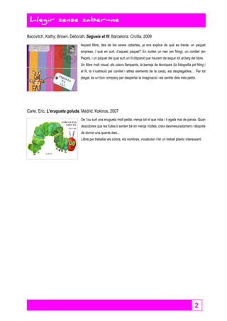 2 
Llegir sense saber-ne 
Bacovitch, Kathy; Brown, Deborah. Segueix el fil. Barcelona: Cruïlla, 2009 
Aquest llibre, des de les seves cobertes, ja ens explica de què es tracta: un paquet 
sorpresa. I què en surt, d’aquest paquet? En surten un nen (en Ning), un conillet (en 
Pepet), i un paquet del qual surt un fil disparat que haurem de seguir tot al llarg del llibre. 
Un llibre molt visual: els colors llampants, la barreja de tècniques (la fotografia pel Ning i 
el fil, la il·lustració pel conillet i altres elements de la casa), els desplegables… Per tot 
plegat, és un bon company per despertar la imaginació i els sentits dels més petits. 
Carle, Eric. L'erugueta goluda. Madrid: Kokinos, 2007 
De l’ou surt una erugueta molt petita, menja tot el que roba i li agafa mal de panxa. Quan 
descobreix que les fulles li senten bé en menja moltes, creix desmesuradament i després 
de dormir uns quants dies... 
Llibre per treballar els colors, els nombres, vocabulari i fer un treball plàstic interessant. 
 