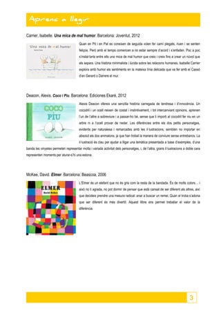 3 
Aprenc a llegir 
Aprenc a llegir 
Carrier, Isabelle. Una mica de mal humor. Barcelona: Joventut, 2012 
Quan en Pit i en Pat es coneixen de seguida volen fer camí plegats, riuen i se senten 
feliços. Però amb el temps comencen a no estar sempre d’acord i s’enfaden. Poc a poc 
s’instal·la•la entre ells una mica de mal humor que creix i creix fins a crear un núvol que 
els separa. Una història minimalista i lúcida sobre les relacions humanes. Isabelle Carrier 
explora amb humor els sentiments en la mateixa línia delicada que va fer amb el Cassó 
d’en Gerard o Darrere el mur. 
Deacon, Alexis. Coco i Piu. Barcelona: Ediciones Ekaré, 2012 
Alexis Deacon ofereix una senzilla història carregada de tendresa i d’innocència. Un 
cocodril i un ocell neixen de costat i instintivament, i tot intercanviant opinions, aprenen 
l’un de l’altre a sobreviure i a passar-ho bé, sense que li importi al cocodril fer niu en un 
arbre ni a l’ocell provar de nedar. Les diferències entre els dos petits personatges, 
evidents per naturalesa i remarcades amb les il·lustracions, semblen no importar en 
absolut als dos animalons, ja que han trobat la manera de conviure sense entrebancs. La 
il·lustració és clau per ajudar a lligar una temàtica presentada a base d’exemples, d’una 
banda les vinyetes permeten representar molta i variada activitat dels personatges, i, de l’altra, grans il·lustracions a doble cara 
representen moments per aturar-s’hi una estona. 
McKee, David. Elmer. Barcelona: Beascoa, 2006 
L’Elmer és un elefant que no és gris com la resta de la bandada. És de molts colors… i 
això no li agrada, no pot dormir de pensar que està cansat de ser diferent als altres, així 
que decideix prendre una mesura radical: anar a buscar un remei. Quan el troba s’adona 
que ser diferent és més divertit. Aquest llibre ens permet treballar el valor de la 
diferència. 
 