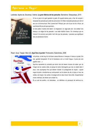 4 
Aprenc a llegir 
Lestrade, Agnès de; Docampo, Valeria. La gran fàbrica de les paraules. Barcelona: Sleepyslaps, 2010 
Hi ha un país on la gent gairebé no parla. En aquest estrany país, s’han de comprar i 
empassar les paraules per poder-les pronunciar. En Dídac necessita paraules per obrir el 
seu cor a la bonica Aura. Però, quines triar? Perquè, per a dir el que vol dir a l'Aura, cal 
una fortuna! No es pot pas equivocar... 
Un text poètic il·lustrat amb talent i la imaginació. Un regal pels ulls i les orelles! Una 
lloança a la màgia de les paraules i una bella història d’amor. On s’ensenya que en 
l’amora hi ha accions que parlen molt més que les paraules, i paraules que signifiquen 
tota una declaració d’amor. 
Risari; Guia; Taeger, Marc [il]. Aquil·les el puntet. Pontevedra: Kalandraka, 2006 
«Al principi, al bell mig d’un full blanc sense dibuixos ni marques, hi havia un puntet. Era 
clar, gairebé transparent. El sol el travessava com un mirall d’aigua. A poca poc anà 
agafant color….» 
Aquil·les representa la curiositat que tenim tots els éssers humans de saber quin és 
l’origen de les nostres vides, el perquè de tants interrogants que neix al voltant dels 3 
anys i ens acompanya fins que deixem d’existir. El protagonista és inquiet, i aquest 
neguit el porta a transformar-se contínuament: es fa créixer els ulls, la boca, el nas, les 
orelles, els braços i les cames; tot plegat amb la idea d’anar més enllà, d’experimentar 
noves vivències, de créixer com a ésser viu. 
És un cant als sentits, a la naturalesa… en definitiva a la percepció de sentir-se viu. 
 