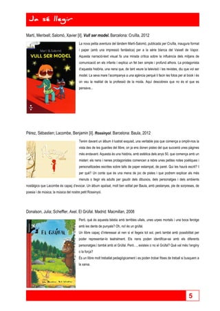 5 
Ja sé llegir 
Ja sé llegir 
Martí, Meritxell; Salomó, Xavier [il]. Vull ser model. Barcelona: Cruïlla, 2012 
La nova petita aventura del tàndem Martí-Salomó, publicada per Cruïlla, inaugura format 
i paper (amb una impressió fantàstica) per a la sèrie blanca del Vaixell de Vapor. 
Aquesta narració-text visual fa una mirada crítica sobre la influència dels mitjans de 
comunicació en els infants i explica un fet ben simple i profund alhora. La protagonista 
d’aquesta història, una nena que, de tant veure la televisió i les revistes, diu que vol ser 
model. La seva mare l’acompanya a una agència perquè li facin les fotos per al book i és 
on veu la realitat de la professió de la moda. Aquí descobreix que no és el que es 
pensava... 
Pérez, Sébastien; Lacombe, Benjamin [il]. Rossinyol. Barcelona: Baula, 2012 
Tenim davant un àlbum il·lustrat exquisit, una veritable joia que comença a omplir-nos la 
vista des de les guardes del llibre, on ja ens donen pistes del que succeirà unes pàgines 
més endavant. Aquesta és una història, amb estètica dels anys 50, que comença amb un 
misteri: els nens i nenes protagonistes comencen a rebre unes petites notes poètiques i 
personalitzades escrites sobre talls de paper estampat, de paret. Qui les haurà escrit? I 
per què? Un conte que és una mena de joc de pistes i que podrem explicar als més 
menuts o llegir els adults per gaudir dels dibuixos, dels personatges i dels ambients 
nostàlgics que Lacombe és capaç d’evocar. Un àlbum apaïsat, molt ben editat per Baula, amb pestanyes, ple de sorpreses, de 
poesia i de música; la música del nostre petit Rossinyol. 
Donalson, Julia; Scheffler, Axel. El Grúfal. Madrid: Macmillan, 2008 
Però, què és aquesta bèstia amb terribles ullals, unes urpes mortals i una boca ferotge 
amb les dents de punyals? Oh, no! és un grúfal. 
Un llibre capaç d’interessar al nen si el llegeix tot sol, però també amb possibilitat per 
poder representar-lo teatralment. Els nens poden identificar-se amb els diferents 
personatges i també amb el Grúfal. Però…, existeix o no el Grúfal? Què val més l’enginy 
o la força? 
És un llibre molt treballat pedagògicament i es poden trobar fitxes de treball si busquem a 
la xarxa. 
 
