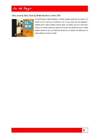 6 
Ja sé llegir 
Gillot, Laurence; Balez, Olivier [il]. El nen. Barcelona: Combel, 2008 
En Charlot troba un bebè abandonat i, entendrit, decideix quedar-se’l per cuidar-lo. En 
Charlot no és ric però és un homenet bo. Ell i el seu menut són molt espavilats i 
treballen junts: el petit es dedica a trencar vidres i en Charlot, que és un vidrier astut, 
arriba en el moment oportú per reparar-los! Tots dos viuen feliços fins que un metge 
decideix prendre el nen a en Charlot per tancar-lo en un orfenat. Una història que no 
deixa indiferent ni a nens ni a adults. 
 