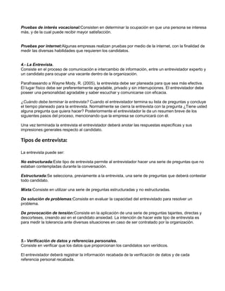 AD0010_M1AA1L3_Selección




          Pruebas de interés vocacional:Consisten en determinar la ocupación en que una persona se interesa
          más, y de la cual puede recibir mayor satisfacción.


          Pruebas por internet:Algunas empresas realizan pruebas por medio de la internet, con la finalidad de
          medir las diversas habilidades que requieren los candidatos.


          4.- La Entrevista.
          Consiste en el proceso de comunicación e intercambio de información, entre un entrevistador experto y
          un candidato para ocupar una vacante dentro de la organización.

          Parafraseando a Wayne Mody, R. (2005), la entrevista debe ser planeada para que sea más efectiva.
          El lugar físico debe ser preferentemente agradable, privado y sin interrupciones. El entrevistador debe
          poseer una personalidad agradable y saber escuchar y comunicarse con eficacia.

          ¿Cuándo debe terminar la entrevista? Cuando el entrevistador termina su lista de preguntas y concluye
          el tiempo planeado para la entrevista. Normalmente se cierra la entrevista con la pregunta ¿Tiene usted
          alguna pregunta que quiera hacer? Posteriormente el entrevistador le da un resumen breve de los
          siguientes pasos del proceso, mencionando que la empresa se comunicará con él.

          Una vez terminada la entrevista el entrevistador deberá anotar las respuestas específicas y sus
          impresiones generales respecto al candidato.

          Tipos de entrevista:

          La entrevista puede ser:

          No estructurada:Este tipo de entrevista permite al entrevistador hacer una serie de preguntas que no
          estaban contempladas durante la conversación.

          Estructurada:Se selecciona, previamente a la entrevista, una serie de preguntas que deberá contestar
          todo candidato.

          Mixta:Consiste en utilizar una serie de preguntas estructuradas y no estructuradas.

          De solución de problemas:Consiste en evaluar la capacidad del entrevistado para resolver un
          problema.

          De provocación de tensión:Consiste en la aplicación de una serie de preguntas tajantes, directas y
          descorteses, creando así en el candidato ansiedad. La intención de hacer este tipo de entrevista es
          para medir la tolerancia ante diversas situaciones en caso de ser contratado por la organización.



          5.- Verificación de datos y referencias personales.
          Consiste en verificar que los datos que proporcionan los candidatos son verídicos.

          El entrevistador deberá registrar la información recabada de la verificación de datos y de cada
          referencia personal recabada.
 