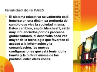 • El sistema educativo salvadoreño está
  inmerso en una dinámica profunda de
  cambio que vive la sociedad misma.
  Estos cambios, según Marchesi1, están
  muy influenciados por los procesos
  globalizadores, el desarrollo cada vez
  mayor de la tecnología que favorece el
  acceso a la información y la
  comunicación, las nuevas
  configuraciones que está teniendo la
  familia y la cultura misma de los
  pueblos, entre otras cosas.
 