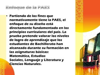 • Partiendo de los fines que
  normativamente tiene la PAES, el
  enfoque de su diseño está
  directamente fundamentado en los
  principios curriculares del país. La
  prueba pretende valorar los niveles
  de logro de aprendizaje que los
  estudiantes de Bachillerato han
  alcanzado durante su formación en
  las asignaturas básicas:
  Matemática, Estudios
  Sociales, Lenguaje y Literatura y
  Ciencias Naturales.
 
