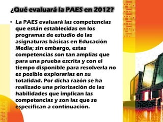 ¿Qué evaluará la PAES en 2012?
• La PAES evaluará las competencias
  que están establecidas en los
  programas de estudio de las
  asignaturas básicas en Educación
  Media; sin embargo, estas
  competencias son tan amplias que
  para una prueba escrita y con el
  tiempo disponible para resolverla no
  es posible explorarlas en su
  totalidad. Por dicha razón se ha
  realizado una priorización de las
  habilidades que implican las
  competencias y son las que se
  especifican a continuación.
 