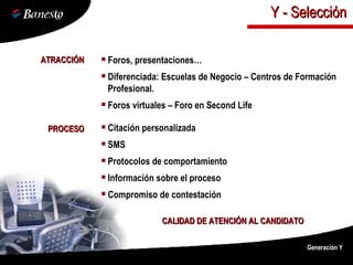 ATRACCIÓN Foros, presentaciones… Diferenciada: Escuelas de Negocio – Centros de Formación Profesional. Foros virtuales – Foro en Second Life PROCESO Citación personalizada SMS Protocolos de comportamiento Información sobre el proceso Compromiso de contestación CALIDAD DE ATENCIÓN AL CANDIDATO Generación Y Y - Selección 