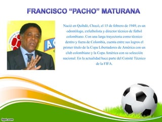 Nació en Quibdó, Chocó, el 15 de febrero de 1949, es un
odontólogo, exfutbolista y director técnico de fútbol
colombiano. Con una larga trayectoria como técnico
dentro y fuera de Colombia, cuenta entre sus logros el
primer título de la Copa Libertadores de América con un
club colombiano y la Copa América con su selección
nacional. En la actualidad hace parte del Comité Técnico
de la FIFA.
 