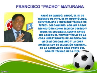 Nació en Quibdó, Chocó, el 15 de
febrero de 1949, es un odontólogo,
exfutbolista y director técnico de
fútbol colombiano. Con una larga
trayectoria como técnico dentro y
fuera de Colombia, cuenta entre
sus logros el primer título de la
Copa Libertadores de América con
un club colombiano y la Copa
América con su selección nacional.
En la actualidad hace parte del
Comité Técnico de la FIFA.
 