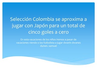 Selección Colombia se aproxima a
jugar con Japón para un total de
cinco goles a cero
En esta vacaciones de los niños iremos a pasar de
vacaciones viendo o los futbolista a jugar dwarin dwanes
dunen. samuel
 