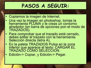 PASOS A SEGUIR: Copiamos la imagen de Internet. Una vez la imagen en photoshop, tomas la herramienta PLUMA y le creas un contorno alrededor (en barra de opciones pon el modo de TRAZADOS). Para comprobar que el trazado está cerrado, debes editar el trazado con la herramienta Selección directa (letra A). En la paleta TRAZADOS Pulsa en la zona inferior que aparece el texto: CARGAR EL TRAZADO COMO SELECCION. Edición-> Copiar, y Edición-> Pegar. 
