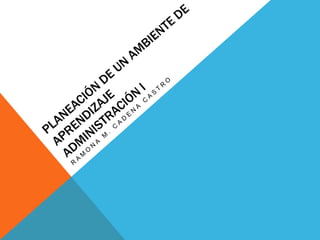 PLANEACIÓN DE UN AMBIENTE DE APRENDIZAJEadministración i RAMONA M. CADENA CASTRO 