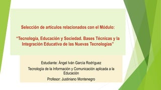 Selección de artículos relacionados con el Módulo:
“Tecnología, Educación y Sociedad. Bases Técnicas y la
Integración Educativa de las Nuevas Tecnologías”
Estudiante: Ángel Iván García Rodríguez
Tecnología de la Información y Comunicación aplicada a la
Educación
Profesor: Justiniano Montenegro
 