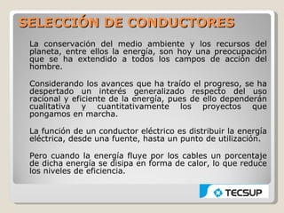 SELECCIÓN DE CONDUCTORES
 La conservación del medio ambiente y los recursos del
 planeta, entre ellos la energía, son hoy una preocupación
 que se ha extendido a todos los campos de acción del
 hombre.

 Considerando los avances que ha traído el progreso, se ha
 despertado un interés generalizado respecto del uso
 racional y eficiente de la energía, pues de ello dependerán
 cualitativa y cuantitativamente los proyectos que
 pongamos en marcha.

 La función de un conductor eléctrico es distribuir la energía
 eléctrica, desde una fuente, hasta un punto de utilización.

 Pero cuando la energía fluye por los cables un porcentaje
 de dicha energía se disipa en forma de calor, lo que reduce
 los niveles de eficiencia.
 