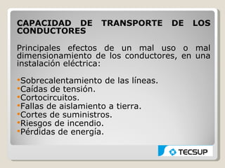 CAPACIDAD DE        TRANSPORTE       DE   LOS
CONDUCTORES

Principales efectos de un mal uso o mal
dimensionamiento de los conductores, en una
instalación eléctrica:
Sobrecalentamiento de las líneas.
Caídas de tensión.
Cortocircuitos.
Fallas de aislamiento a tierra.
Cortes de suministros.
Riesgos de incendio.
Pérdidas de energía.
 