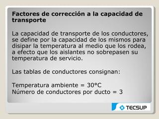 Factores de corrección a la capacidad de
transporte

La capacidad de transporte de los conductores,
se define por la capacidad de los mismos para
disipar la temperatura al medio que los rodea,
a efecto que los aislantes no sobrepasen su
temperatura de servicio.

Las tablas de conductores consignan:

Temperatura ambiente = 30°C
Número de conductores por ducto = 3
 