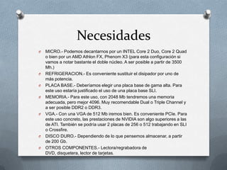 Necesidades
O   MICRO.- Podemos decantarnos por un INTEL Core 2 Duo, Core 2 Quad
    o bien por un AMD Athlon FX, Phenom X3 (para esta configuración si
    vamos a notar bastante el doble núcleo. A ser posible a partir de 3500
    Mh.)
O   REFRIGERACION.- Es conveniente sustituir el disipador por uno de
    más potencia.
O   PLACA BASE.- Deberíamos elegir una placa base de gama alta. Para
    este uso estaría justificado el uso de una placa base SLI.
O   MEMORIA.- Para este uso, con 2048 Mb tendremos una memoria
    adecuada, pero mejor 4096. Muy recomendable Dual o Triple Channel y
    a ser posible DDR2 o DDR3.
O   VGA.- Con una VGA de 512 Mb iremos bien. Es conveniente PCIe. Para
    este uso concreto, las prestaciones de NVIDIA son algo superiores a las
    de ATI. También se podría usar 2 placas de 256 o 512 trabajando en SLI
    o Crossfire.
O   DISCO DURO.- Dependiendo de lo que pensemos almacenar, a partir
    de 200 Gb.
O   OTROS COMPONENTES.- Lectora/regrabadora de
    DVD, disquetera, lector de tarjetas.
 