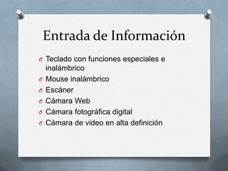 Entrada de Información
O Teclado con funciones especiales e
    inalámbrico
O   Mouse inalámbrico
O   Escáner
O   Cámara Web
O   Cámara fotográfica digital
O   Cámara de video en alta definición
 