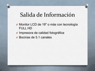Salida de Información
O Monitor LCD de 19" o más con tecnología
  FULL HD
O Impresora de calidad fotográfica
O Bocinas de 5.1 canales
 