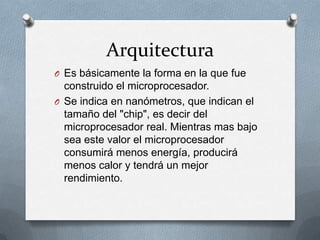 Arquitectura
O Es básicamente la forma en la que fue
  construido el microprocesador.
O Se indica en nanómetros, que indican el
  tamaño del "chip", es decir del
  microprocesador real. Mientras mas bajo
  sea este valor el microprocesador
  consumirá menos energía, producirá
  menos calor y tendrá un mejor
  rendimiento.
 