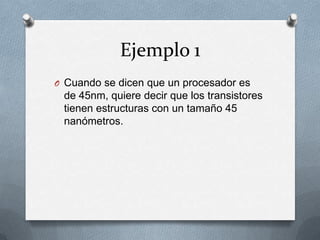 Ejemplo 1
O Cuando se dicen que un procesador es
 de 45nm, quiere decir que los transistores
 tienen estructuras con un tamaño 45
 nanómetros.
 
