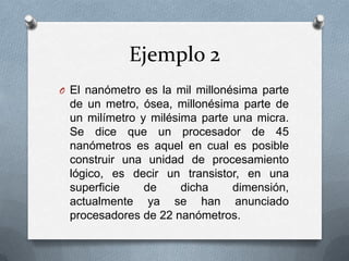 Ejemplo 2
O El nanómetro es la mil millonésima parte
 de un metro, ósea, millonésima parte de
 un milímetro y milésima parte una micra.
 Se dice que un procesador de 45
 nanómetros es aquel en cual es posible
 construir una unidad de procesamiento
 lógico, es decir un transistor, en una
 superficie    de     dicha    dimensión,
 actualmente ya se han anunciado
 procesadores de 22 nanómetros.
 