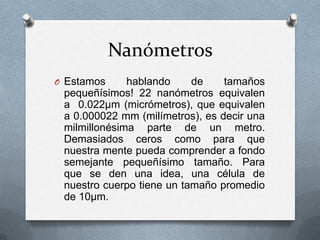 Nanómetros
O Estamos     hablando     de    tamaños
 pequeñísimos! 22 nanómetros equivalen
 a 0.022µm (micrómetros), que equivalen
 a 0.000022 mm (milímetros), es decir una
 milmillonésima parte de un metro.
 Demasiados ceros como para que
 nuestra mente pueda comprender a fondo
 semejante pequeñísimo tamaño. Para
 que se den una idea, una célula de
 nuestro cuerpo tiene un tamaño promedio
 de 10µm.
 