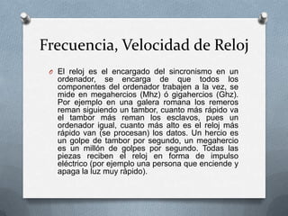 Frecuencia, Velocidad de Reloj
 O El reloj es el encargado del sincronismo en un
   ordenador, se encarga de que todos los
   componentes del ordenador trabajen a la vez, se
   mide en megahercios (Mhz) ó gigahercios (Ghz).
   Por ejemplo en una galera romana los remeros
   reman siguiendo un tambor, cuanto más rápido va
   el tambor más reman los esclavos, pues un
   ordenador igual, cuanto más alto es el reloj más
   rápido van (se procesan) los datos. Un hercio es
   un golpe de tambor por segundo, un megahercio
   es un millón de golpes por segundo. Todas las
   piezas reciben el reloj en forma de impulso
   eléctrico (por ejemplo una persona que enciende y
   apaga la luz muy rápido).
 