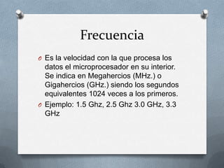 Frecuencia
O Es la velocidad con la que procesa los
  datos el microprocesador en su interior.
  Se indica en Megahercios (MHz.) o
  Gigahercios (GHz.) siendo los segundos
  equivalentes 1024 veces a los primeros.
O Ejemplo: 1.5 Ghz, 2.5 Ghz 3.0 GHz, 3.3
  GHz
 
