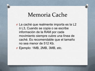 Memoria Cache
O La caché que realmente importa es la L2
  ó L3, Cuando se copia o se escribe
  información de la RAM por cada
  movimiento siempre cubre una línea de
  caché. Es recomendable que el tamaño
  no sea menor de 512 Kb.
O Ejemplo: 1MB, 2MB, 3MB, etc.
 