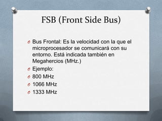 FSB (Front Side Bus)

O Bus Frontal: Es la velocidad con la que el
    microprocesador se comunicará con su
    entorno. Está indicada también en
    Megahercios (MHz.)
O   Ejemplo:
O   800 MHz
O   1066 MHz
O   1333 MHz
 