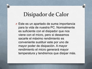 Disipador de Calor
O Este es un apartado de suma importancia
 para la vida de nuestra PC. Normalmente
 es suficiente con el disipador que nos
 viene con el micro, pero si deseamos
 sacarle el máximo rendimiento es
 conveniente sustituir este por uno de
 mayor poder de disipación. A mayor
 rendimiento el micro generará mayor
 temperatura y tendremos que disipar más.
 