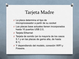 Tarjeta Madre
O La placa determina el tipo de
    microprocesador a partir de su socket
O   Las placas base actuales tienen incorporados
    hasta 10 puertos USB 2.0,
O   Tarjeta Ethernet
O   Tarjeta de sonido (en la mayoría de los casos
    5.1 y en las placas de gama alta, de hasta
    8.1)
O   Y dependiendo del modelo, conexión WIFI y
    Firewire.
 