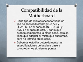 Compatibilidad de la
        Motherboard
O Cada tipo de microprocesador tiene un
  tipo de socket diferente (LGA775 y
  LGA1366 en el caso de INTEL; 939 y
  AM2 en el caso de AMD), por lo que
  cuando compramos la placa base, esta se
  tiene que adaptar al micro que queremos,
  pero no termina ahí la cosa.
O Debemos estudiar detenidamente las
  especificaciones de la placa base y
  comprobar los siguientes puntos:
 