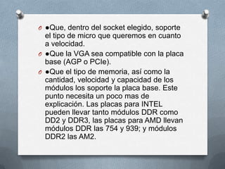 O ●Que, dentro del socket elegido, soporte
  el tipo de micro que queremos en cuanto
  a velocidad.
O ●Que la VGA sea compatible con la placa
  base (AGP o PCIe).
O ●Que el tipo de memoria, así como la
  cantidad, velocidad y capacidad de los
  módulos los soporte la placa base. Este
  punto necesita un poco mas de
  explicación. Las placas para INTEL
  pueden llevar tanto módulos DDR como
  DD2 y DDR3, las placas para AMD llevan
  módulos DDR las 754 y 939; y módulos
  DDR2 las AM2.
 