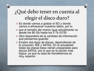 ¿Qué debo tener en cuenta al
   elegir el disco duro?
O Es donde vamos a grabar el SO y donde
  vamos a almacenar nuestros datos, por lo
O que el tamaño del mismo (que actualmente va
  desde los 80 Gb hasta los 5 Tb (5120
O Gb)) dependerá de la cantidad de información
  que pensemos guardar.
O Existen dos tipos de discos, dependiendo de
  la conexión: IDE y SATA2. En la actualidad
  todas las placas base vienen preparadas para
  discos SATA2, por lo que es la opción mas
  lógica, ya que su tasa de transferencia es
  muy superior.
 