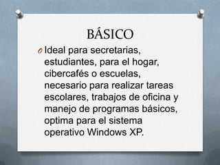 BÁSICO
O Ideal para secretarias,
 estudiantes, para el hogar,
 cibercafés o escuelas,
 necesario para realizar tareas
 escolares, trabajos de oficina y
 manejo de programas básicos,
 optima para el sistema
 operativo Windows XP.
 